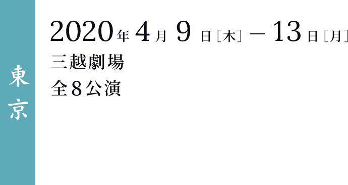 ＜東京＞ 2020年4月9日［木］-13日［月］ 三越劇場 全8公演